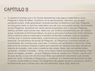 CAPÍTULO 9


O capítulo 9 começa com o Sr. Ruche descobrindo mais alguns matemáticos como
Pitágoras e Tales de Mileto. Conforme vai se aprofundando, descobre que os dois
estudaram juntos, onde aprenderam diversas escritas na Babilônia.Com isso, Pitágoras
se enriqueceu tanto no domínio matemático que até criou sua própria escola, denominada
escola Pitagórica, resultando em vários alunos encantados com o assunto. Pitágoras
edificou também outra escola mas, desta vez, em Crotona (caracterizada por ser colônia
grega, localizada na Península Itálica), na qual os princípios fundamentais foram decisivos
para a melhoria total da matemática e também da filosofia ocidental; onde as questões
centrais eram a doutrina matemática, a harmonia dos números e o dualismo cósmico
essencial. Os estudiosos da escola de Pitágoras, os Pitagóricos, buscavam estudar as
propriedades dos números pois, para eles, o número, era semelhante a harmonia, criado
pela soma de números ímpares e pares que exprimem as relações que estão sempre em
sistema de mutação, visto como a essência das coisas. Nisso, são concebidas ideias
contrárias - limitado e ilimitado – tendo como base a teoria da harmonia das esferas. Para
deixar um legado, acredita – se que Pitágoras tenha se casado com Theano, que foi uma
de suas alunas, e que com ela teve duas filhas que acabaram assumindo suas escolas
após sua morte. Conforme o Pitagorismo, o conteúdo, é o imprescindível principio de que
o número, forma todas as coisas. Os pitagóricos não sabiam discernir substancia, forma e
lei observando que o número era o elo dos elementos: Água, fogo, terra e ar.

 