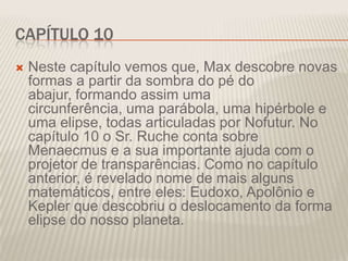 CAPÍTULO 10


Neste capítulo vemos que, Max descobre novas
formas a partir da sombra do pé do
abajur, formando assim uma
circunferência, uma parábola, uma hipérbole e
uma elipse, todas articuladas por Nofutur. No
capítulo 10 o Sr. Ruche conta sobre
Menaecmus e a sua importante ajuda com o
projetor de transparências. Como no capítulo
anterior, é revelado nome de mais alguns
matemáticos, entre eles: Eudoxo, Apolônio e
Kepler que descobriu o deslocamento da forma
elipse do nosso planeta.

 