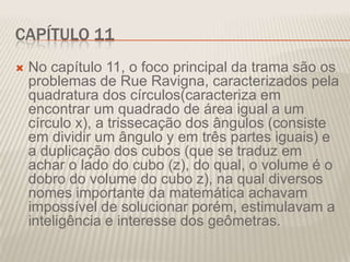 CAPÍTULO 11


No capítulo 11, o foco principal da trama são os
problemas de Rue Ravigna, caracterizados pela
quadratura dos círculos(caracteriza em
encontrar um quadrado de área igual a um
círculo x), a trissecação dos ângulos (consiste
em dividir um ângulo y em três partes iguais) e
a duplicação dos cubos (que se traduz em
achar o lado do cubo (z), do qual, o volume é o
dobro do volume do cubo z), na qual diversos
nomes importante da matemática achavam
impossível de solucionar porém, estimulavam a
inteligência e interesse dos geômetras.

 