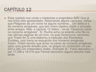 CAPÍTULO 12


Esse capitulo nos conta o misterioso e enigmático IMÃ! Que já
nos tinha sido apresentado. Retornando alguns capítulos, vimos
que Pitágoras dá um nome há alguns números... Um deles é o
de números amigáveis, que tem como objetivo medir a amizade
entre amigos. Mas, o capítulo 12 refere – se ao “Opúsculo sobre
os números amigáveis”. Sr. Ruche acha na estante uma fita no
nas últimas páginas de um livro, na qual Grosrouvre, escreveu
que Thabit ibn Q urra elaborou a tradução dos Elementos
Euclides, pois havia se esquecido dos números amigáveis.
Assim, Thabit decidiu que achar os pares de números amigáveis
seria uma grande desafio pois, os gregos só conheciam um par;
220 e 284.Um matemático árabe, chamado Al - Farisi descobriu o
par 17.296 e 18.416 que Fermat descobriu alguns séculos mais
tarde.

 