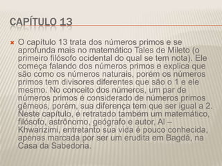CAPÍTULO 13


O capítulo 13 trata dos números primos e se
aprofunda mais no matemático Tales de Mileto (o
primeiro filósofo ocidental do qual se tem nota). Ele
começa falando dos números primos e explica que
são como os números naturais, porém os números
primos tem divisores diferentes que são o 1 e ele
mesmo. No conceito dos números, um par de
números primos é considerado de números primos
gêmeos, porém, sua diferença tem que ser igual a 2.
Neste capítulo, é retratado também um matemático,
filósofo, astrônomo, geógrafo e autor, Al –
Khwarizimi, entretanto sua vida é pouco conhecida,
apenas marcada por ser um erudita em Bagdá, na
Casa da Sabedoria.

 