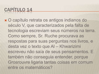 CAPÍTULO 14


O capítulo retrata os antigos indianos do
século V, que caracterizados pela falta de
tecnologia escreviam seus números na terra.
Como sempre, Sr. Ruche procurava as
respostas para suas perguntas nos livros, e
desta vez o texto que Al – Khwarizimi
escreveu não saía de seus pensamentos. E
também não conseguia entender, porque
Grosrouvre ligaria tantas coisas em comum
entre os matemáticos?

 