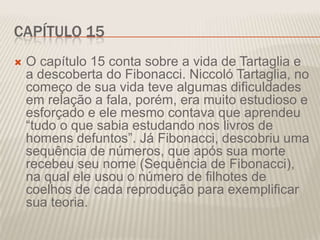 CAPÍTULO 15


O capítulo 15 conta sobre a vida de Tartaglia e
a descoberta do Fibonacci. Niccoló Tartaglia, no
começo de sua vida teve algumas dificuldades
em relação a fala, porém, era muito estudioso e
esforçado e ele mesmo contava que aprendeu
“tudo o que sabia estudando nos livros de
homens defuntos”. Já Fibonacci, descobriu uma
sequência de números, que após sua morte
recebeu seu nome (Sequência de Fibonacci),
na qual ele usou o número de filhotes de
coelhos de cada reprodução para exemplificar
sua teoria.

 