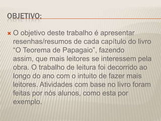 OBJETIVO:


O objetivo deste trabalho é apresentar
resenhas/resumos de cada capítulo do livro
“O Teorema de Papagaio”, fazendo
assim, que mais leitores se interessem pela
obra. O trabalho de leitura foi decorrido ao
longo do ano com o intuito de fazer mais
leitores. Atividades com base no livro foram
feitas por nós alunos, como esta por
exemplo.

 