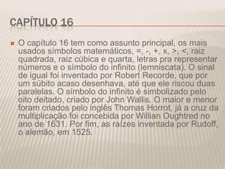 CAPÍTULO 16


O capítulo 16 tem como assunto principal, os mais
usados símbolos matemáticos, =, -, +, x, >, <, raiz
quadrada, raiz cúbica e quarta, letras pra representar
números e o símbolo do infinito (lemniscata). O sinal
de igual foi inventado por Robert Recorde, que por
um súbito acaso desenhava, até que ele riscou duas
paralelas. O símbolo do infinito é simbolizado pelo
oito deitado, criado por John Wallis. O maior e menor
foram criados pelo inglês Thomas Horrot, já a cruz da
multiplicação foi concebida por Willian Oughtred no
ano de 1631. Por fim, as raízes inventada por Rudoff,
o alemão, em 1525.

 