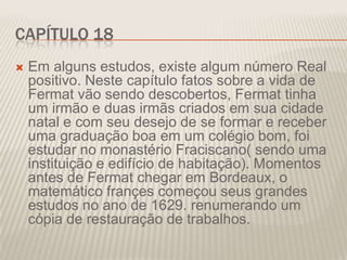 CAPÍTULO 18


Em alguns estudos, existe algum número Real
positivo. Neste capítulo fatos sobre a vida de
Fermat vão sendo descobertos, Fermat tinha
um irmão e duas irmãs criados em sua cidade
natal e com seu desejo de se formar e receber
uma graduação boa em um colégio bom, foi
estudar no monastério Fraciscano( sendo uma
instituição e edifício de habitação). Momentos
antes de Fermat chegar em Bordeaux, o
matemático françes começou seus grandes
estudos no ano de 1629. renumerando um
cópia de restauração de trabalhos.

 