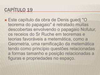 CAPÍTULO 19


Este capítulo da obra de Denis guedj "O
teorema do papagaio" é retratado muitas
descobertas envolvendo o papagaio Nofutur,
os receios do Sr Ruche em teoremas e
teorias favoráveis a metemática, como a
Geometria, uma ramificação da metemática
tendo como princípio questões relacionadas
a formas tamanho e posição relacionadas a
figuras e propriedades no espaço.

 