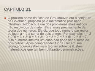 CAPÍTULO 21


O próximo nome da ficha de Grousrouvre era a conjetura
de Goldbach, proposta pelo matemático prussiano
Christian Goldbach, é um dos problemas mais antigos
não resolvidos da matemática, mais precisamente da
teoria dos números. Ela diz que todo número par maior
ou igual a 4 é a soma de dois primos. Por exemplo: 4 = 2
+ 2; 6 = 3 + 3; 8 = 5 + 3; 10 = 3 + 7 = 5 + 5; 12 = 5 + 7.
“Em números inteiros,um cubo não pode ser a soma de
dois cubos”. Após compreender tudo Euler em sua
teoria,procurou saber mais teorias sobre os ilustres
matemáticos que também utilizarão demonstrações.

 