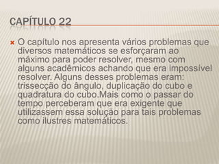 CAPÍTULO 22


O capítulo nos apresenta vários problemas que
diversos matemáticos se esforçaram ao
máximo para poder resolver, mesmo com
alguns acadêmicos achando que era impossível
resolver. Alguns desses problemas eram:
trissecção do ângulo, duplicação do cubo e
quadratura do cubo.Mais como o passar do
tempo perceberam que era exigente que
utilizassem essa solução para tais problemas
como ilustres matemáticos.

 