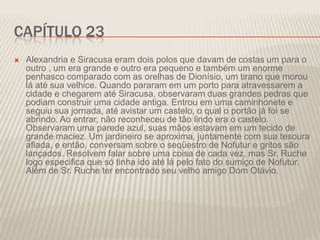 CAPÍTULO 23


Alexandria e Siracusa eram dois polos que davam de costas um para o
outro , um era grande e outro era pequeno e também um enorme
penhasco comparado com as orelhas de Dionísio, um tirano que morou
lá até sua velhice. Quando pararam em um porto para atravessarem a
cidade e chegarem até Siracusa, observaram duas grandes pedras que
podiam construir uma cidade antiga. Entrou em uma caminhonete e
seguiu sua jornada, até avistar um castelo, o qual o portão já foi se
abrindo. Ao entrar, não reconheceu de tão lindo era o castelo.
Observaram uma parede azul, suas mãos estavam em um tecido de
grande maciez. Um jardineiro se aproxima, juntamente com sua tesoura
afiada, e então, conversam sobre o seqüestro de Nofutur e gritos são
lançados. Resolvem falar sobre uma coisa de cada vez, mas Sr. Ruche
logo especifica que só tinha ido até lá pelo fato do sumiço de Nofutur.
Além de Sr. Ruche ter encontrado seu velho amigo Dom Otávio.

 