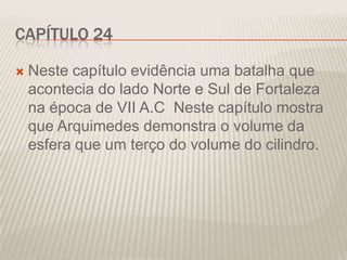 CAPÍTULO 24


Neste capítulo evidência uma batalha que
acontecia do lado Norte e Sul de Fortaleza
na época de VII A.C Neste capítulo mostra
que Arquimedes demonstra o volume da
esfera que um terço do volume do cilindro.

 