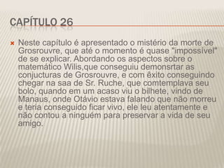 CAPÍTULO 26


Neste capítulo é apresentado o mistério da morte de
Grosrouvre, que até o momento é quase "impossível"
de se explicar. Abordando os aspectos sobre o
matemático Wilis,que conseguiu demonsrtar as
conjucturas de Grosrouvre, e com êxito conseguindo
chegar na saa de Sr. Ruche, que comtemplava seu
bolo, quando em um acaso viu o bilhete, vindo de
Manaus, onde Otávio estava falando que não morreu
e teria conseguido ficar vivo, ele leu atentamente e
não contou a ninguém para preservar a vida de seu
amigo.

 