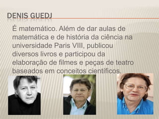DENIS GUEDJ
É matemático. Além de dar aulas de
matemática e de história da ciência na
universidade Paris VIII, publicou
diversos livros e participou da
elaboração de filmes e peças de teatro
baseados em conceitos científicos.

 