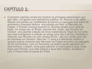 CAPÍTULO 1:


O primeiro capítulo consta em mostrar os principais personagem que
são: Max, um garoto com deficiência auditiva, Sr. Rouche é um velho
filósofo que perdeu as mobilidades da perna e o papagaio que sobre de
aminésia e chamado Nofutur encontrado por Max no Mercado de
Pulgas. O Enredo começa quando Sr. Rouche recebe uma carta de
Elgar, um amigo seu do Brasil, dizendo-lhe, então, que Rouche irá
receber uma grande coleção de livros matemáticos. Elgar diz na carta
que está entregando a coleção ao amigo pois não é de seu interesse e
sabendo que Rouche iria com certeza lê-los , não iria vender pois não
se interessa por dinheiro. Max tem 11 anos e é deficiente auditivo e
quando estava andando pelo Mercado de Pulgas encontra um papagaio
de 40 centímetros com um ferimento na testa e sendo agredido por
dois homens, e assim, corre para salvá-lo e o leva para a casa, onde
mora com Perrete, sua mãe adotiva e seus dois irmãos: Jonathan e
Léa. A Trama toda se passa em Paris.

 