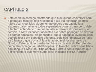 CAPÍTULO 2


Este capítulo começa mostrando que Max queria conversar com
o papagaio mas ele não respondia e até iria acariciar ele mas
não o acariciou. Mas algum tempo depois o papagaio fala
algumas palavrinhas e todos espantados correm para perto dele
e tentam entender o que queria falar e Perrete diz que ele quer
comida e Max foi buscar abacates e o pobre papagaio se devora
de comer abacates. As pancadas que o papagaio levou fez com
que ele fosse um papagaio diferente, pois não lembrava de nada
e só falava o que ouvia. A familia achou melhor chama-lo de
Nofutur. Este capítulo mostra também as história de Perrete, de
como ela começou a trabalhar para Sr. Rouche, sobre seus filhos
ede sangue e Max, seu filho adotivo. Perrete conta também que
é divorciada e que mora numa casa indicada por Sr. Rouche.

 