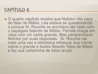 CAPÍTULO 4


O quarto capítulo mostra que Nofutur não para
de falar de Mileto, Léa estava se questionando
o porque Sr. Rouche os acordava tão cedo com
o papagaio falando de Mileto. Perrete chega em
casa com um cesta grande, Max parabenizava
Nofutur por suas respostas. Sr. Rouche vai
mais uma vez a biblioteca refrescar sua mente
sobre o grande e ilustre filósofo Tales de Mileto
e fez sua carteirinha de leitor anual.

 