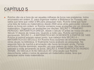 CAPÍTULO 5


Rutche não via a hora de ver aqueles milhares de livros nas prateleiras, todos
arrumados em ordem. E, para organizar melhor a Biblioteca da Floresta, ele
sabia que teria que voltar à BN para pesquisar mais. Rutche tinha que fazer
uma lista de todos os matemáticos desde 2500 anos atrás para poder colocar
todos os livros em ordem. sr Rutche começou suas anotações por um dicionário
matemático. Organizou as anotações por seções: SEÇÃO 1. PRIMEIRO
PERIODO. MATEMÁTICA GREGA, desde o século VI antes de nossa era até o
Século VI depois de nossa era. Quando a noite caiu, Rutche permanecia
escrevendo. SEÇÃO 3 – A MATEMÁTICA NO OCIEDENTE A PARTIR DE 1400
Rutche já estava exausto nesse ponto, sua cabeça doía SEÇÃO 4 –
MATEMÁTICA DO SÉCULO XX Rutche ficou surpreso de encontrar tantas
obras atuais na biblioteca. E finalmente havia acabado as pesquisas. Na
segunda feira de manhã a arrumação não havia terminado ainda, Perrete
encontrou Rutche dormindo, exausto, em sua cadeira de rodas. Ele havia
passado a noite arrumando os livros. SEÇÃO 2. A MATEMÁTICA DO MUNDO
ÁRABE. DO SÉCULO XI AO SÉCULO XV. Uma seção que Rutche
desconhecia, sabia o nome de apenas um matemático árabe, teve que
pesquisar sobre mais matemáticos.

 