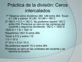 Práctica de la división: Ceros
intercalados
1º Observa cómo dividimos 382 UM entre 364. Tocan
a 1 UM y sobran 18 UM. 18 UM = 180 C
2º 180 C + 2 C = 182 C. No podemos repartir 182 C
entre 234. Ponemos un cero en las centenas del
cociente y seguimos dividiendo. 182 C = 1820 D
1820 D + 1 D = 1821 D
Repartimos 1821 D entre 364.
Tocan a 5 D y sobra 1 D
1 D = 10 U
3º 10 U + 5 U= 15 U.
No podemos repartir 15 U entre 364.
Ponemos un cero en las unidades del cociente y se
termina la división.

 