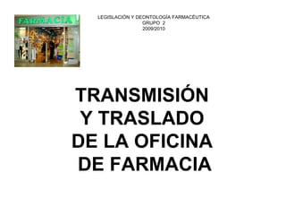TRANSMISIÓN 
Y TRASLADO 
DE LA OFICINA 
DE FARMACIA 
LEGISLACIÓN Y DEONTOLOGÍA FARMACÉUTICAGRUPO 22009/2010  