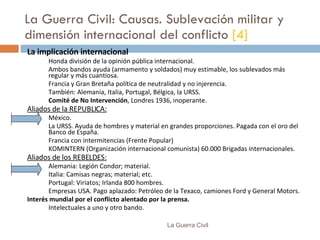 La Guerra Civil: Causas. Sublevación militar y dimensión internacional del conflicto  [4] La implicación internacional Honda división de la opinión pública internacional. Ambos bandos ayuda (armamento y soldados) muy estimable, los sublevados más regular y más cuantiosa. Francia y Gran Bretaña política de neutralidad y no injerencia. También: Alemania, Italia, Portugal, Bélgica, la URSS. Comité de No Intervención , Londres 1936, inoperante. Aliados de la REPUBLICA: México. L a URSS.  Ayuda de hombres y material en  grandes proporciones .   Pagada  con el oro del Banco de España. Francia con intermitencias (Frente Popular) KOMINTERN  (Organización internacional comunista)  60.000 Brigadas internacionales . Aliados de  los  REBELDES: Alemania : Legión Condor; material. Italia : Camisas negras; material; etc. Portugal : Viriatos; Irlanda 800 hombres. Empresas USA.   P ago aplazado :  Petróleo de la Texaco, camiones Ford y General Motors. Interés  mundial  por el conflicto alentado por la prensa. Intelectuales a uno y otro bando. La Guerra Civil 