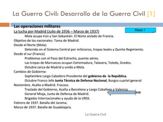La Guerra Civil: Desarrollo de la Guerra Civil  [1] Las operaciones militares La lucha por Madrid (Julio de 1936 – Marzo de 1937) Mola ocupa Irún y San Sebastián. El Norte  a islado de Francia. Objetivo de los nacionales:  Toma de Madrid . D esde el Norte (M o la) Detenido  en el Sistema Central  por  milicianos, tropas leales y Quinto Regimiento.  D esde el sur (Franco)  Problemas con el Paso del Estrecho, puente aéreo. Las t ropas de Marruecos  ocupan  Extremadura, Talavera, Toledo, Gredos. Octubre cerca de Madrid y unido a Mola. Cambios de Gobierno: Septiembre Largo Caballero Presidente del  gobierno de  la República. Octubre Franco  Jefe   Junta Técnica de Defensa Nacional , Burgos cuartel general Noviembre. Asalto a Madrid.   Fracaso. Traslado del Gobierno, Azaña a Barcelona y Largo Caballero a Valencia. General Miaja, Junta de Defensa de Madrid. Brigadas Internacionales y ayuda de la URSS. Febrero de 1937.  Batalla del  Jarama. Marzo de 1937.  Batalla de  Guadalajara. Las operaciones militares La lucha por Madrid (Julio de 1936 – Marzo de 1937) Mola ocupa Irún y San Sebastián. El Norte  a islado de Francia. Objetivo de los nacionales:  Toma de Madrid . D esde el Norte (M o la) Detenido  en el Sistema Central  por  milicianos, tropas leales y Quinto Regimiento.  D esde el sur (Franco)  Problemas con el Paso del Estrecho, puente aéreo. Las t ropas de Marruecos  ocupan  Extremadura, Talavera, Toledo, Gredos. Octubre cerca de Madrid y unido a Mola. Cambios de Gobierno: Septiembre Largo Caballero Presidente del  gobierno de  la República. Octubre Franco  Jefe   Junta Técnica de Defensa Nacional , Burgos cuartel general Noviembre. Asalto a Madrid.   Fracaso. Traslado del Gobierno, Azaña a Barcelona y Largo Caballero a Valencia. General Miaja, Junta de Defensa de Madrid. Brigadas Internacionales y ayuda de la URSS. Febrero de 1937.  Batalla del  Jarama. Marzo de 1937.  Batalla de  Guadalajara. Las operaciones militares La lucha por Madrid (Julio de 1936 – Marzo de 1937) Mola ocupa Irún y San Sebastián. El Norte  a islado de Francia. Objetivo de los nacionales:  Toma de Madrid . D esde el Norte (M o la) Detenido  en el Sistema Central  por  milicianos, tropas leales y Quinto Regimiento.  D esde el sur (Franco)  Problemas con el Paso del Estrecho, puente aéreo. Las t ropas de Marruecos  ocupan  Extremadura, Talavera, Toledo, Gredos. Octubre cerca de Madrid y unido a Mola. Cambios de Gobierno: Septiembre Largo Caballero Presidente del  gobierno de  la República. Octubre Franco  Jefe   Junta Técnica de Defensa Nacional , Burgos cuartel general Noviembre. Asalto a Madrid.   Fracaso. Traslado del Gobierno, Azaña a Barcelona y Largo Caballero a Valencia. General Miaja, Junta de Defensa de Madrid. Brigadas Internacionales y ayuda de la URSS. Febrero de 1937.  Batalla del  Jarama. Marzo de 1937.  Batalla de  Guadalajara. La Guerra Civil Mapa 1  Madrid 