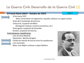 La Guerra Civil: Desarrollo de la Guerra Civil  [2] El Frente Norte (Abril – Octubre de 1937) 31 de marzo 1937   Mola. Frente Norte con legionarios, requetés, italianos y la Legión Condor. 26 de abril, bombardeo de Guernica 19 de junio, ocupación de Bilbao (Derogación estatuto, concierto económico, etc.) 26 de agosto, ocupación de Santander. Octubre, ocupación de Asturias. Contraataques republicanos: Julio, Brunete (Madrid) Septiembre,  Belchite (Aragón) Cambio de relación de fuerzas entre los republicanos  y los nacionales. Mayo. Juan Negrín sustituye a Largo Caballero La Guerra Civil Mapa 2  