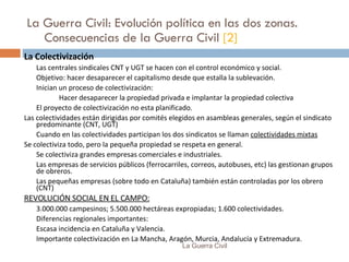 La Guerra Civil: Evolución política en las dos zonas. Consecuencias de la Guerra Civil  [2] La Colectivización Las centrales sindicales CNT y UGT se hacen con el control económico y social. Objetivo: hacer desaparecer el capitalismo desde que estalla la sublevación. Inician un proceso de colectivización: Hacer desaparecer la propiedad privada e implantar la propiedad colectiva El proyecto de colectivización no esta planificado. Las colectividades están dirigidas por comités elegidos en asambleas generales, según el sindicato predominante (CNT, UGT) Cuando en las colectividades participan los dos sindicatos se llaman  colectividades mixtas   Se colectiviza todo, pero la pequeña propiedad se respeta en general. Se colectiviza grandes empresas comerciales e industriales. Las empresas de servicios públicos (ferrocarriles, correos, autobuses, etc) las gestionan grupos de obreros. Las pequeñas empresas (sobre todo en Cataluña) también están controladas por los obrero (CNT) REVOLUCIÓN SOCIAL EN EL CAMPO: 3.000.000 campesinos; 5.500.000 hectáreas expropiadas; 1.600 colectividades. Diferencias regionales importantes: Escasa incidencia en Cataluña y Valencia. Importante colectivización en La Mancha, Aragón, Murcia, Andalucía y Extremadura. La Guerra Civil 
