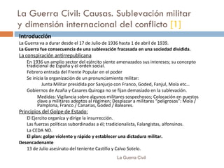 La Guerra Civil: Causas. Sublevación militar y dimensión internacional del conflicto  [1] Introducción La Guerra va a durar desde el  17 de Julio de 1936 hasta 1 de abril de 1939. La Guerra fue consecuencia de una sublevación fracasada en una sociedad dividida. La conspiración antirrepublicana En 1936 un amplio sector del ejército  siente amenazados sus intereses; s u concepto tradicional de España  y el o rden social. Febrero  entrada del Frente Popular  en el poder Se inicia la  organización de un pronunciamiento militar: Junta Militar presidida por Sanjurjo con Franco, Goded, Fanjul, Mola etc… Gobiernos de Azaña y Casares Quiroga no se fijan demasiado en la sublevación. Medidas: Vigilancia sobre algunos militares sospechosos; Colocación en puestos clave a militares adeptos al régimen; Desplazar a militares “peligrosos”: Mola / Pamplona, Franco / Canarias, Goded / Baleares. Principios del Golpe de Estado: El Ejercito  organiza y dirige  la insurrección. L as fuerzas políticas subordinadas a él; tradicionalista, Falangistas, alfonsinos. La CEDA NO. El plan:  golpe violento y rápido y establecer una dictadura militar. Desencadenante 13 de Julio asesinato del teniente Castillo  y  Calvo Sotelo. La Guerra Civil 