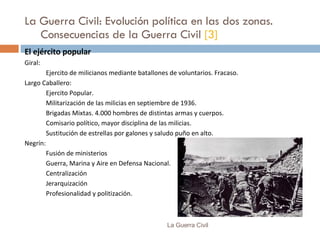 La Guerra Civil: Evolución política en las dos zonas.  Consecuencias de la Guerra Civil  [3] El ejército popular Giral: Ejercito de milicianos mediante batallones de voluntarios. Fracaso. Largo Caballero: Ejercito Popular.  Militarización de las milicias en septiembre de 1936. Brigadas Mixtas. 4.000 hombres de distintas armas y cuerpos. Comisario político, mayor disciplina de las milicias. Sustitución de estrellas por galones y saludo puño en alto. Negrín: Fusión de ministerios Guerra, Marina y Aire en Defensa Nacional. Centralización Jerarquización Profesionalidad y politización. La Guerra Civil 