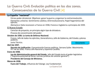 La Guerra Civil: Evolución política en las dos zonas.  Consecuencias de la Guerra Civil  [4] La España “nacional” Férreo poder dictatorial. Objetivos: ganar la guerra y organizar la contrarrevolución. Elementos unitarios: Sentimiento católico; Antirrevolucionario; Papel hegemónico del ejército. Alemania e Italia reconocen a Franco en 1936; Francia e Inglaterra a principios de 1939. El Nuevo Estado Carecían de proyecto, en principio algún tipo de dictadura. Proceso de concentración del poder: Octubre de 1936.   La Junta de Defensa Nacional. Franco, Jefe de todos los ejércitos, Generalísimo y Jefe de Gobierno, del Estado y plenos poderes. Junta Técnica. Abril de 1937. Decreto de Unificación . Concentración fuerzas políticas. Serrano Suñer. Movimiento. FET de las JONS. Franco Jefe Nacional y Supremo Caudillo.  Enero de 1938. Ley de Administración general del Estado . Jefe del Estado tenía el poder legislativo (“Suprema potestad de dictar normas jurídicas de carácter general”) Presidente del Consejo de Ministros. Marzo de 1938. Fuero del Trabajo , influencia de Falange. Ley Fundamental. La Guerra Civil Documento  