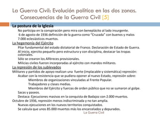 La Guerra Civil: Evolución política en las dos zonas. Consecuencias de la Guerra Civil  [5] La postura de la Iglesia No participa en la conspiración pero mira con beneplácito al lado insurgente.   6 de agosto de 1936 definición de la guerra como “Cruzada” con buenos y malos 7.000 eclesiásticos muertos. La hegemonía del Ejército Pilar fundamental del estado dictatorial de Franco. Declaración de Estado de Guerra. Al inicio, ejercito pequeño pero estructura y con disciplina, destacar las tropas coloniales. Sólo se crearon los Alféreces provisionales. Milicias civiles fueron incorporadas al ejército con mandos militares. La represión de los sublevados Militares y partidos de apoyo realizan una  fuerte (implacable y sistemática) represión: Acabar con la resistencia que se pudiera oponer al nuevo Estado, represión sobre: Miembros de organizaciones vinculadas al Frente Popular. Trabajadores y clases medias. Miembros del Ejército y fuerzas de orden público que no se sumaron al golpe. Sacas y paseos. Destaca: Ejecuciones masivas en la conquista de Badajoz con 2.000 muertos. Octubre de 1936, represión menos indiscriminada y no tan amplia. Nuevas ejecuciones en los nuevos territorios conquistados. Se calcula que unos 85.000 muertos más los encarcelados y depurados. La Guerra Civil 