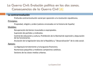 La Guerra Civil: Evolución política en las dos zonas. Consecuencias de la Guerra Civil  [6] La contrarrevolución Profunda contrarrevolución social por oposición a la revolución republicana. Principios: Propiedad, religión y orden (valores enraizados en la historia de España) Medidas: Recuperación de bienes incautados o expropiados. Supresión de partidos y sindicatos. Control de educación y cultura, Prohibición de la libertad de expresión y depuración de los funcionarios. Anulación de la legislación laica de la República y “desacralización” de la vida social. Apoyos: La oligarquía terrateniente y la burguesía financiera. Numerosos pequeños y medianos campesinos católicos. Sectores de las clases medias urbanas. La Guerra Civil 