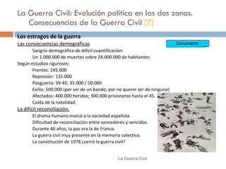 La Guerra Civil: Evolución política en las dos zonas. Consecuencias de la Guerra Civil  [7] Los estragos de la guerra Las consecuencias demográficas Sangría demográfica de difícil cuantificación:  Un 1.000.000 de muertos sobre 24.000.000 de habitantes Según estudios rigurosos:  Frentes: 145.000 Represión: 135.000 Posguerra: 39-45: 35.000 / 50.000 Exilio: 500.000 (por ser de un bando; por no querer ser de ninguno) Afectados: 400.000 heridos; 300.000 prisioneros hasta el 45. Caída de la natalidad. La difícil reconciliación. El drama humano marcó a la sociedad española. Dificultad de reconciliación entre vencedores y vencidos. Durante 40 años, la paz era la de Franco. La guerra civil muy presente en la memoria colectiva. La constitución de 1978 ¿cerró la guerra civil? La Guerra Civil Documento  