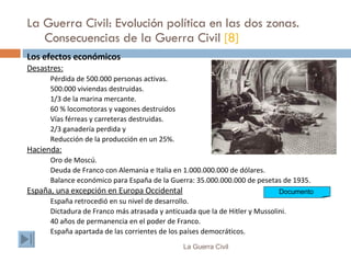 La Guerra Civil: Evolución política en las dos zonas. Consecuencias de la Guerra Civil  [8] Los efectos económicos Desastres: Pérdida de 500.000 personas activas. 500.000 viviendas destruidas. 1/3 de la marina mercante. 60 % locomotoras y vagones destruidos  Vías férreas y carreteras destruidas. 2/3 ganadería perdida y  Reducción de la producción en un 25%. Hacienda: Oro de Moscú. Deuda de Franco con Alemania e Italia en 1.000.000.000 de dólares. Balance económico para España de la Guerra: 35.000.000.000 de pesetas de 1935. España, una excepción en Europa Occidental España retrocedió en su nivel de desarrollo. Dictadura de Franco más atrasada y anticuada que la de Hitler y Mussolini. 40 años de permanencia en el poder de Franco. España apartada de las corrientes de los países democráticos. La Guerra Civil Documento  