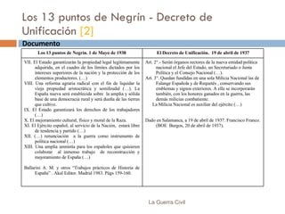 Los 13 puntos de Negrín - Decreto de Unificación  [2] La Guerra Civil Documento  Los 13 puntos de Negrín. 1 de Mayo de 1938 El Decreto de Unificación.  19 de abril de 1937 VII. El Estado garantizarán la propiedad legal legítimamente adquirida, en el cuadro de los límites dictados por los intereses superiores de la nación y la protección de los elementos productores. (…) VIII. Una reforma agraria radical con el fin de liquidar la vieja propiedad aristocrática y semifeudal (…). La España nueva será establecida sobre  la amplia y sólida base de una democracia rural y será dueña de las tierras que cultive. IX. El Estado garantizará los derechos de los trabajadores (…) X. El mejoramiento cultural, físico y moral de la Raza. XI. El Ejército español, al servicio de la Nación,  estará libre de tendencia y partido (…) XII. (…) renunciación  a la guerra como instrumento de política nacional (…) XIII. Una amplia amnistía para los españoles que quisieren colaborar  al inmenso trabajo  de reconstrucción y mejoramiento de España (…) Ballarini A. M. y otros “Trabajos prácticos de Historia de España” . Akal Editor. Madrid 1983. Págs 159-160. Art. 2°.- Serán órganos rectores de la nueva entidad política nacional el Jefe del Estado, un Secretariado o Junta Política y el Consejo Nacional (…). Art. 3°. Quedan fundidas en una sola Milicia Nacional las de Falange Española y de Requetés , conservando sus emblemas y signos exteriores. A ella se incorporarán también, con los honores ganados en la guerra, las demás milicias combatiente.  La Milicia Nacional es auxiliar del ejército (…) Dado en Salamanca, a 19 de abril de 1937. Francisco Franco. (BOE  Burgos, 20 de abril de 1937). 