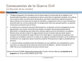 Consecuencias de la Guerra Civil (La Represión de los vencidos) La Guerra Civil Documento  “ Al llegar la posguerra, los vencedores aún no sienten segura la consecución de sus objetivos: han desarticulado los partidos y las organizaciones obreras, pero falta la aniquilación completa. Han caído ya, con la victoria militar, las instituciones democráticas, pero falta la demolición total del movimiento obrero, del que aún se teme que sea capaz de reverdecer y reorganizarse. Esto es lo que el franquismo pretende evitar con una feroz persecución: la reorganización futura del oponente político. La represión se hace para el presente y para el futuro. La violencia fue un elemento estructural del franquismo. La represión y el terror subsiguiente no eran algo episódico, sino el pilar central del nuevo Estado, una especie de  principio fundamental del Movimiento . La deseada paz para todos lo fue sólo para algunos, para los vencedores y sus adeptos. Muchos de los vencidos creyeron las vagas promesas de que no tenían nada que temer quienes estuviesen libres de delitos de sangre. No fue así en modo alguno. A las personas de izquierda, a los vencidos, que anhelaban reconstruir sus vidas, se les negó por completo tal derecho y se les condenó a la humillación y a la marginación (social, económica, laboral). El franquismo les negó la consideración de personas. (...) Quienes habían combatido al lado de la República no eran españoles, sino antiespañoles, escoria comunista. Un superviviente del campo de concentración de Albatera... declaró a Granada TV en 1983:”No se nos consideraba seres humanos; éramos cosas”. (Santos Juliá (coord.)(1999).  Víctimas de la Guerra Civil , 3ª parte: Francisco Moreno,  La represión en la posguerra . Ed. Temas de Hoy. Madrid. pp.277-278 
