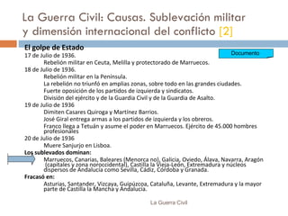 La Guerra Civil: Causas. Sublevación militar y dimensión internacional del conflicto  [2] El golpe de  E stad o 17 de Julio de 1936. Rebelión militar en Ceuta, Melilla y protectorado de Marruecos. 18 de Julio de 1936. Rebelión  militar  en la Península. La rebelión n o triunfó en amplias zonas ,   s obre todo  en  las grandes ciudades. Fuerte oposición de los partidos de izquierda y sindicatos. División del ejército y de la Guardia Civil y de la Guardia de Asalto. 19 de Julio de 1936 Dimiten Casares Quiroga y Martínez Barrios.  José Giral entrega armas a los partidos de izquierda y los obreros. Franco llega a Tetuán y asume el poder en Marruecos.  Ejército de  45.000 hombres  profesionales 20 de Julio de 1936 Muere Sanjurjo en Lisboa. Los sublevados dominan: Marruecos, Canarias, Baleares (Menorca no), Galicia, Oviedo, Álava, Navarra, Aragón  (capitales y zona noroccidental), Castilla la Vieja-León, Extremadura y núcleos dispersos de Andalucía como Sevilla, Cádiz, Córdoba y Granada . Fracasó en: Asturias, Santander, Vizcaya, Guipúzcoa, Cataluña, Levante, Extremadura y la mayor parte de Castilla la Mancha y Andalucía. La Guerra Civil Documento  