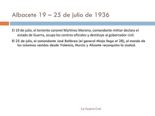 Albacete 19 – 25 de julio de 1936 El 19 de julio, el teniente coronel Martínez Moreno, comandante militar declara el estado de Guerra, ocupa los centros oficiales y destituye al gobernador civil. El 25 de julio, el comandante José Balibrea (el general Miaja llega el 28), al mando de las columnas venidas desde Valencia, Murcia y Alicante reconquista la ciudad. La Guerra Civil 