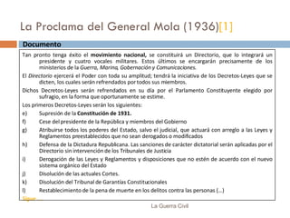 La Proclama del General Mola (1936) [1] La Guerra Civil Documento  Tan pronto tenga éxito el  movimiento nacional,  se constituirá un Directorio, que lo integrará un presidente y cuatro vocales militares. Estos últimos se encargarán precisamente de los ministerios de la  Guerra, Marina, Gobernación y Comunicaciones. El  Directorio  ejercerá el Poder con toda su amplitud; tendrá la iniciativa de los Decretos-Leyes que se dicten, los cuales serán refrendados por todos sus miembros.  Dichos Decretos-Leyes serán refrendados en su día por el Parlamento Constituyente elegido por sufragio, en la forma que oportunamente se estime. Los primeros Decretos-Leyes serán los siguientes: Supresión de la  Constitución de 1931. Cese del presidente de la República y miembros del Gobierno Atribuirse todos los poderes del Estado, salvo el judicial, que actuará con arreglo a las Leyes y Reglamentos preestablecidos que no sean derogados o modificados Defensa de la Dictadura Republicana. Las sanciones de carácter dictatorial serán aplicadas por el Directorio sin intervención de los Tribunales de Justicia Derogación de las Leyes y Reglamentos y disposiciones que no estén de acuerdo con el nuevo sistema orgánico del Estado Disolución de las actuales Cortes. Disolución del Tribunal de Garantías Constitucionales Restablecimiento de la pena de muerte en los delitos contra las personas (…) Sigue …. 