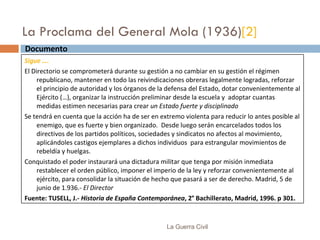 La Proclama del General Mola (1936) [2] La Guerra Civil Documento  Sigue …. El Directorio se comprometerá durante su gestión a no cambiar en su gestión el régimen republicano, mantener en todo las reivindicaciones obreras legalmente logradas, reforzar el principio de autoridad y los órganos de la defensa del Estado, dotar convenientemente al Ejército (…), organizar la instrucción preliminar desde la escuela y  adoptar cuantas medidas estimen necesarias para crear  un Estado fuerte y disciplinado Se tendrá en cuenta que la acción ha de ser en extremo violenta para reducir lo antes posible al enemigo, que es fuerte y bien organizado.  Desde luego serán encarcelados todos los directivos de los partidos políticos, sociedades y sindicatos no afectos al movimiento, aplicándoles castigos ejemplares a dichos individuos  para estrangular movimientos de rebeldía y huelgas. Conquistado el poder instaurará una dictadura militar que tenga por misión inmediata restablecer el orden público, imponer el imperio de la ley y reforzar convenientemente al ejército, para consolidar la situación de hecho que pasará a ser de derecho. Madrid, 5 de junio de 1.936.-  El Director Fuente: TUSELL, J.-  Historia de España Contemporánea , 2° Bachillerato, Madrid, 1996. p 301. 