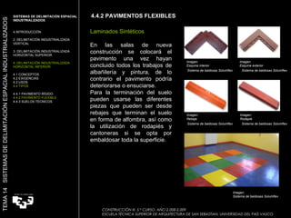 4.4.2 PAVIMENTOS FLEXIBLES CONSTRUCCIÓN III. 5.º CURSO. AÑO 2.008-2.009  ESCUELA TÉCNICA SUPERIOR DE ARQUITECTURA DE SAN SEBASTIAN. UNIVERSIDAD DEL PAÍS VASCO TEMA 14  SISTEMAS DE DELIMITACIÓN ESPACIAL INDUSTRIALIZADOS SISTEMAS DE DELIMITACIÓN ESPACIAL INDUSTRIALIZADOS INTRODUCCIÓN 2. DELIMITACIÓN INDUSTRIALIZADA VERTICAL 3. DELIMITACIÓN INDUSTRIALIZADA HORIZONTAL SUPERIOR 4. DELIMITACIÓN INDUSTRIALIZADA HORIZONTAL INFERIOR 4.1 CONCEPTOS 4.2 EXIGENCIAS 4.3 USOS 4.4 TIPOS 4.4.1 PAVIMENTO RÍGIDO 4.4.2 PAVIMENTO FLEXIBLE 4.4.3 SUELOS TÉCNICOS Laminados Sintéticos En las salas de nueva construcción se colocará el pavimento una vez hayan concluido todos los trabajos de albañilería y pintura, de lo contrario el pavimento podría deteriorarse o ensuciarse.  Para la terminación del suelo pueden usarse las diferentes piezas que pueden ser desde rebajes que terminan el suelo en forma de alfombra, así como la utilización de rodapiés y cantoneras si se opta por embaldosar toda la superficie. Imagen:  Sistema de baldosas Solumflex  Imagen:  Esquina exterior Imagen:  Esquina interior Imagen:  Rebaje Imagen:  Rodapié Sistema de baldosas Solumflex  Sistema de baldosas Solumflex  Sistema de baldosas Solumflex  Sistema de baldosas Solumflex  