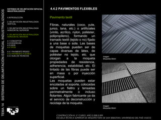 4.4.2 PAVIMENTOS FLEXIBLES CONSTRUCCIÓN III. 5.º CURSO. AÑO 2.008-2.009  ESCUELA TÉCNICA SUPERIOR DE ARQUITECTURA DE SAN SEBASTIAN. UNIVERSIDAD DEL PAÍS VASCO TEMA 14  SISTEMAS DE DELIMITACIÓN ESPACIAL INDUSTRIALIZADOS SISTEMAS DE DELIMITACIÓN ESPACIAL INDUSTRIALIZADOS INTRODUCCIÓN 2. DELIMITACIÓN INDUSTRIALIZADA VERTICAL 3. DELIMITACIÓN INDUSTRIALIZADA HORIZONTAL SUPERIOR 4. DELIMITACIÓN INDUSTRIALIZADA HORIZONTAL INFERIOR 4.1 CONCEPTOS 4.2 EXIGENCIAS 4.3 USOS 4.4 TIPOS 4.4.1 PAVIMENTO RÍGIDO 4.4.2 PAVIMENTO FLEXIBLE 4.4.3 SUELOS TÉCNICOS Pavimento textil Fibras, naturales (coco, yute, junco, lana, etc.) o artificiales (vinilo, acrílico, nylon, poliéster, polipropileno), formando un tramado textil (tejido o no) fijado a una base o sola. Las bases de moquetas pueden ser de capas diversas de látex, de poliéster no tejido, etc. que otorgan a la moqueta propiedades de resistencia, adherencia, estabilidad, etc. El tintado de las fibras puede ser en masa o por inyección superficial.  Las moquetas pueden estar encoladas al soporte, colocadas sobre un fieltro y tensadas perimetralmente o incluso flotantes. Algún fabricante ya da el servicio de deconstrucción y reciclaje de la moqueta.  Imagen:  Moquetas Bolon  Imagen:  Moquetas Bolon 