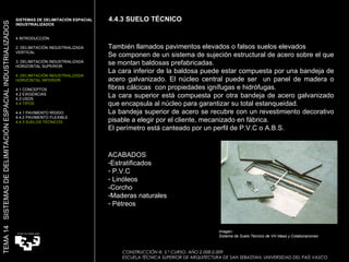 4.4.3 SUELO TÉCNICO CONSTRUCCIÓN III. 5.º CURSO. AÑO 2.008-2.009  ESCUELA TÉCNICA SUPERIOR DE ARQUITECTURA DE SAN SEBASTIAN. UNIVERSIDAD DEL PAÍS VASCO TEMA 14  SISTEMAS DE DELIMITACIÓN ESPACIAL INDUSTRIALIZADOS SISTEMAS DE DELIMITACIÓN ESPACIAL INDUSTRIALIZADOS INTRODUCCIÓN 2. DELIMITACIÓN INDUSTRIALIZADA VERTICAL 3. DELIMITACIÓN INDUSTRIALIZADA HORIZONTAL SUPERIOR 4. DELIMITACIÓN INDUSTRIALIZADA HORIZONTAL INFERIOR 4.1 CONCEPTOS 4.2 EXIGENCIAS 4.3 USOS 4.4 TIPOS 4.4.1 PAVIMENTO RÍGIDO 4.4.2 PAVIMENTO FLEXIBLE 4.4.3 SUELOS TÉCNICOS También llamados pavimentos elevados o falsos suelos elevados  Se componen de un sistema de sujeción estructural de acero sobre el que se montan baldosas prefabricadas.  La cara inferior de la baldosa puede estar compuesta por una bandeja de acero galvanizado. El núcleo central puede ser  un panel de madera o fibras cálcicas  con propiedades ignífugas e hidrófugas. La cara superior está compuesta por otra bandeja de acero galvanizado que encapsula al núcleo para garantizar su total estanqueidad. La bandeja superior de acero se recubre con un revestimiento decorativo pisable a elegir por el cliente, mecanizado en fábrica. El perímetro está canteado por un perfil de P.V.C o A.B.S. Imagen:  Sistema de Suelo Técnico de VH Ideas y Colaboraciones  ACABADOS Estratificados  P.V.C Linóleos -Corcho Maderas naturales Pétreos 