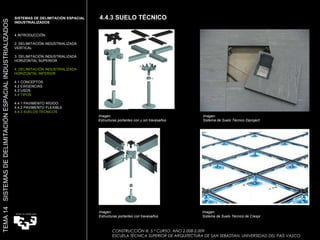 4.4.3 SUELO TÉCNICO CONSTRUCCIÓN III. 5.º CURSO. AÑO 2.008-2.009  ESCUELA TÉCNICA SUPERIOR DE ARQUITECTURA DE SAN SEBASTIAN. UNIVERSIDAD DEL PAÍS VASCO TEMA 14  SISTEMAS DE DELIMITACIÓN ESPACIAL INDUSTRIALIZADOS SISTEMAS DE DELIMITACIÓN ESPACIAL INDUSTRIALIZADOS INTRODUCCIÓN 2. DELIMITACIÓN INDUSTRIALIZADA VERTICAL 3. DELIMITACIÓN INDUSTRIALIZADA HORIZONTAL SUPERIOR 4. DELIMITACIÓN INDUSTRIALIZADA HORIZONTAL INFERIOR 4.1 CONCEPTOS 4.2 EXIGENCIAS 4.3 USOS 4.4 TIPOS 4.4.1 PAVIMENTO RÍGIDO 4.4.2 PAVIMENTO FLEXIBLE 4.4.3 SUELOS TÉCNICOS Imagen:  Sistema de Suelo Técnico de Crespi  Imagen:  Sistema de Suelo Técnico Diproject Imagen:  Estructuras portantes con y sin travesaños Imagen:  Estructuras portantes con travesaños 