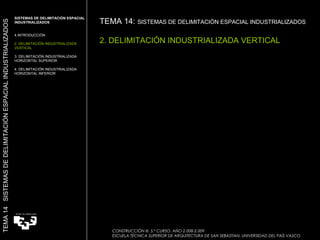 SISTEMAS DE DELIMITACIÓN ESPACIAL INDUSTRIALIZADOS INTRODUCCIÓN 2. DELIMITACIÓN INDUSTRIALIZADA VERTICAL 3. DELIMITACIÓN INDUSTRIALIZADA HORIZONTAL SUPERIOR 4. DELIMITACIÓN INDUSTRIALIZADA HORIZONTAL INFERIOR TEMA 14:  SISTEMAS DE DELIMITACIÓN ESPACIAL INDUSTRIALIZADOS   2. DELIMITACIÓN INDUSTRIALIZADA VERTICAL TEMA 14  SISTEMAS DE DELIMITACIÓN ESPACIAL INDUSTRIALIZADOS CONSTRUCCIÓN III. 5.º CURSO. AÑO 2.008-2.009  ESCUELA TÉCNICA SUPERIOR DE ARQUITECTURA DE SAN SEBASTIAN. UNIVERSIDAD DEL PAÍS VASCO 