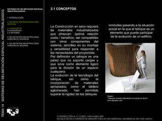inmóviles pasando a la situación actual en la que el tabique es un elemento que puede participar de la evolución de un edificio. La Construcción en seco requiere de materiales industrializados que ofrezcan: óptima relación costo / beneficio, ser compatibles con otros componentes del sistema, sencillez en su montaje y versatilidad para responder a las necesidades del proyectista. Por definición un tabique es una pared que no soporta cargas y que sirve como elemento ligero para la división de un espacio cualquiera. La evolución de la tecnología del tabique, así como la incorporación de materiales apropiados, como el tablero aglomerado, han permitido superar la rigidez de los tabiques 2.1 CONCEPTOS SISTEMAS DE DELIMITACIÓN ESPACIAL INDUSTRIALIZADOS  1. INTRODUCCIÓN 2. DELIMITACIÓN INDUSTRIALIZADA VERTICAL 2.1 CONCEPTOS 2.2 EXIGENCIAS 2.3 SISTEMAS 3. DELIMITACIÓN INDUSTRIALIZADA HORIZONTAL SUPERIOR 4. DELIMITACIÓN INDUSTRIALIZADA HORIZONTAL INFERIOR CONSTRUCCIÓN III. 5.º CURSO. AÑO 2.008-2.009  ESCUELA TÉCNICA SUPERIOR DE ARQUITECTURA DE SAN SEBASTIAN. UNIVERSIDAD DEL PAÍS VASCO TEMA 14  SISTEMAS DE DELIMITACIÓN ESPACIAL INDUSTRIALIZADOS Imagen:  “ Tabiques móviles soportados con guías en techo” www.diproject.com 