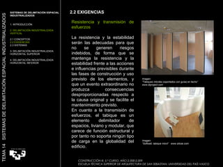 Imagen:  “ Tabiques móviles soportados con guías en techo” www.diproject.com Imagen:  “ Softwall, tabique móvil”  www.silose.com Resistencia y transmisión de esfuerzos La resistencia y la estabilidad serán las adecuadas para que no se generen riesgos indebidos, de forma que se mantenga la resistencia y la estabilidad frente a las acciones e influencias previsibles durante las fases de construcción y uso previsto de los elementos, y que un evento extraordinario no produzca consecuencias desproporcionadas respecto a la causa original y se facilite el mantenimiento previsto. En cuanto a la transmisión de esfuerzos, el tabique es un elemento delimitador de espacios, liviano y modular, que carece de función estructural y por tanto no soporta ningún tipo de carga en la globalidad del edificio.  2.2 EXIGENCIAS CONSTRUCCIÓN III. 5.º CURSO. AÑO 2.008-2.009  ESCUELA TÉCNICA SUPERIOR DE ARQUITECTURA DE SAN SEBASTIAN. UNIVERSIDAD DEL PAÍS VASCO SISTEMAS DE DELIMITACIÓN ESPACIAL INDUSTRIALIZADOS  1. INTRODUCCIÓN 2. DELIMITACIÓN INDUSTRIALIZADA VERTICAL 2.1 CONCEPTOS 2.2 EXIGENCIAS 2.3 SISTEMAS 3. DELIMITACIÓN INDUSTRIALIZADA HORIZONTAL SUPERIOR 4. DELIMITACIÓN INDUSTRIALIZADA HORIZONTAL INFERIOR TEMA 14  SISTEMAS DE DELIMITACIÓN ESPACIAL INDUSTRIALIZADOS 