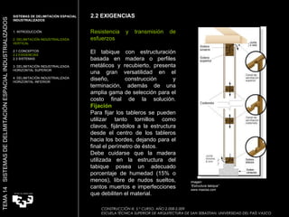 Resistencia y transmisión de esfuerzos El tabique con estructuración basada en madera o perfiles metálicos y recubierto, presenta una gran versatilidad en el diseño, construcción y terminación, además de una amplia gama de selección para el costo final de la solución.   Fijación Para fijar los tableros se pueden utilizar tanto tornillos como clavos, fijándolos a la estructura desde el centro de los tableros hacia los bordes, dejando para el final el perímetro de éstos. Debe cuidarse que la madera utilizada en la estructura del tabique posea un adecuado porcentaje de humedad (15% o menos), libre de nudos sueltos, cantos muertos e imperfecciones que debiliten el material. Imagen:  “ Estructura tabique” www.masisa.com 2.2 EXIGENCIAS SISTEMAS DE DELIMITACIÓN ESPACIAL INDUSTRIALIZADOS  1. INTRODUCCIÓN 2. DELIMITACIÓN INDUSTRIALIZADA VERTICAL 2.1 CONCEPTOS 2.2 EXIGENCIAS 2.3 SISTEMAS 3. DELIMITACIÓN INDUSTRIALIZADA HORIZONTAL SUPERIOR 4. DELIMITACIÓN INDUSTRIALIZADA HORIZONTAL INFERIOR TEMA 14  SISTEMAS DE DELIMITACIÓN ESPACIAL INDUSTRIALIZADOS CONSTRUCCIÓN III. 5.º CURSO. AÑO 2.008-2.009  ESCUELA TÉCNICA SUPERIOR DE ARQUITECTURA DE SAN SEBASTIAN. UNIVERSIDAD DEL PAÍS VASCO 