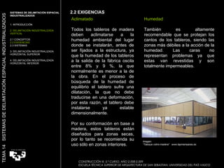 Imagen:  “ Tabique vidrio-madera”  www.tapmamparas.es Aclimatado Todos los tableros de madera deben aclimatarse a la humedad ambiental del lugar donde se instalarán, antes de ser fijados a la estructura, ya que la humedad de los tableros a la salida de la fábrica oscila entre 8% y 9 %, la que normalmente es menor a la de la obra. En el proceso de búsqueda de la humedad de equilibrio el tablero sufre una dilatación, la que no debe traducirse en una deformación, por esta razón, el tablero debe instalarse ya estable dimensionalmente. Humedad También es altamente recomendable que se protejan los cantos de los tableros, siendo las zonas más débiles a la acción de la humedad. Las caras no representan problemas ya que estas van revestidas y son totalmente impermeables. Por su conformación en base a madera, estos tableros están diseñados para zonas secas, por lo tanto se recomienda su uso sólo en zonas interiores.  2.2 EXIGENCIAS SISTEMAS DE DELIMITACIÓN ESPACIAL INDUSTRIALIZADOS  1. INTRODUCCIÓN 2. DELIMITACIÓN INDUSTRIALIZADA VERTICAL 2.1 CONCEPTOS 2.2 EXIGENCIAS 2.3 SISTEMAS 3. DELIMITACIÓN INDUSTRIALIZADA HORIZONTAL SUPERIOR 4. DELIMITACIÓN INDUSTRIALIZADA HORIZONTAL INFERIOR TEMA 14  SISTEMAS DE DELIMITACIÓN ESPACIAL INDUSTRIALIZADOS CONSTRUCCIÓN III. 5.º CURSO. AÑO 2.008-2.009  ESCUELA TÉCNICA SUPERIOR DE ARQUITECTURA DE SAN SEBASTIAN. UNIVERSIDAD DEL PAÍS VASCO 