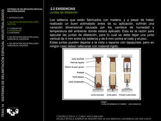 Imagen:  “ Juntas de dilatacion en madera”  www.masisa.es Juntas de dilatación Los tableros que están fabricados con madera, y a pesar de haber realizado un buen aclimatado antes de su aplicación, sufrirán una variación dimensional causada por los cambios de humedad y temperatura del ambiente donde estará aplicado. Esta es la razón para ejecutar las juntas de dilatación, para lo cual se debe dejar una junta vertical de 4 mm entre los tableros y de 6 mm contra el cielo y el piso. Estas juntas pueden dejarse a la vista o taparse con tapajuntas, pero en ningún caso deben rellenarse con material rígido. 2.2 EXIGENCIAS SISTEMAS DE DELIMITACIÓN ESPACIAL INDUSTRIALIZADOS  1. INTRODUCCIÓN 2. DELIMITACIÓN INDUSTRIALIZADA VERTICAL 2.1 CONCEPTOS 2.2 EXIGENCIAS 2.3 SISTEMAS 3. DELIMITACIÓN INDUSTRIALIZADA HORIZONTAL SUPERIOR 4. DELIMITACIÓN INDUSTRIALIZADA HORIZONTAL INFERIOR TEMA 14  SISTEMAS DE DELIMITACIÓN ESPACIAL INDUSTRIALIZADOS CONSTRUCCIÓN III. 5.º CURSO. AÑO 2.008-2.009  ESCUELA TÉCNICA SUPERIOR DE ARQUITECTURA DE SAN SEBASTIAN. UNIVERSIDAD DEL PAÍS VASCO 